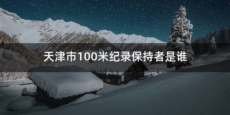 天津市100米纪录保持者是谁