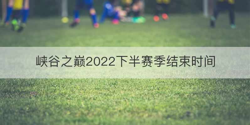 峡谷之巅2022下半赛季结束时间