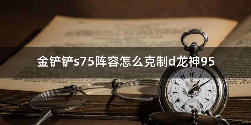 金铲铲s75阵容怎么克制d龙神95