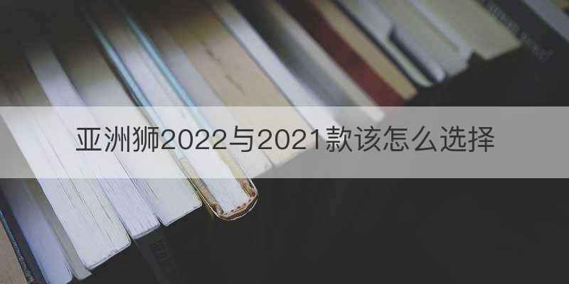 亚洲狮2022与2021款该怎么选择