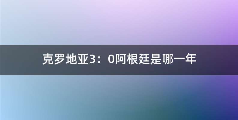 克罗地亚3：0阿根廷是哪一年