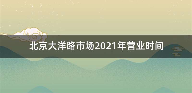 北京大洋路市场2021年营业时间