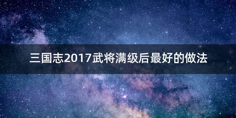 三国志2017武将满级后最好的做法