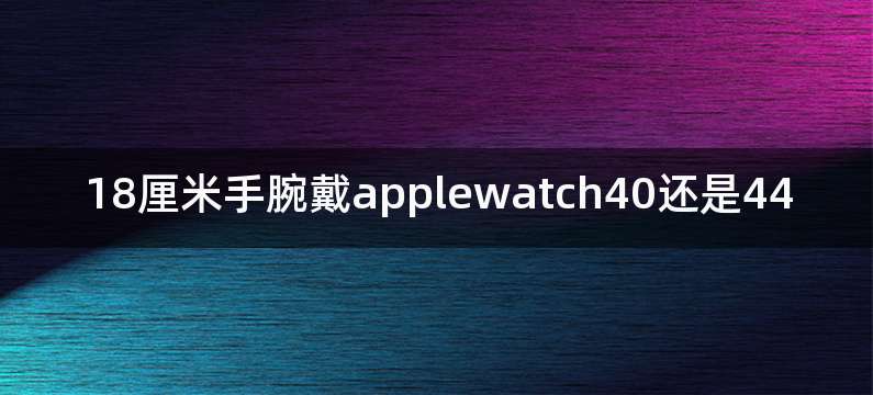 18厘米手腕戴applewatch40还是44