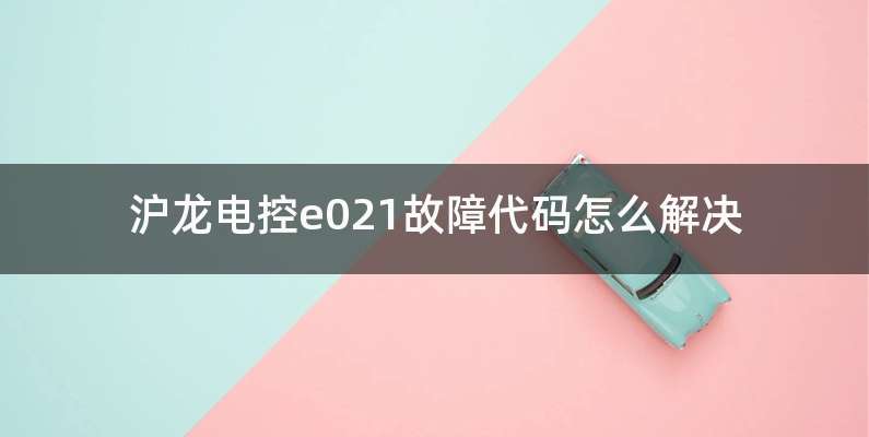 沪龙电控e021故障代码怎么解决