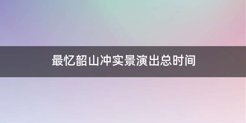 最忆韶山冲实景演出总时间