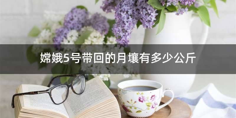 嫦娥5号带回的月壤有多少公斤