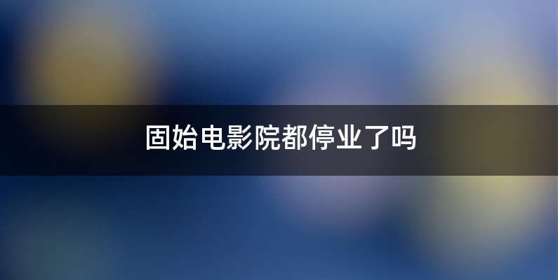 固始电影院都停业了吗