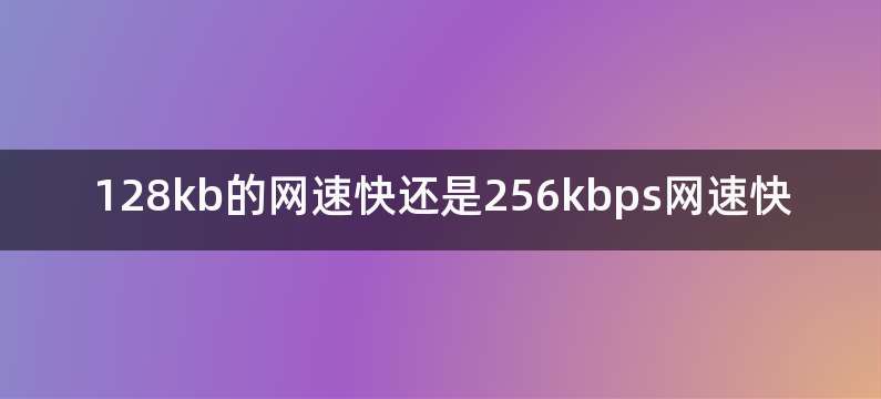 128kb的网速快还是256kbps网速快