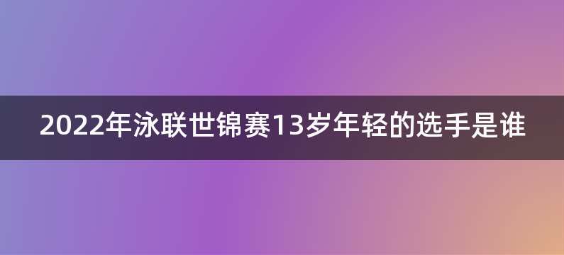 2022年泳联世锦赛13岁年轻的选手是谁