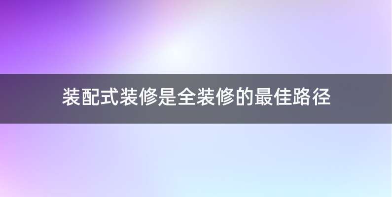 装配式装修是全装修的最佳路径