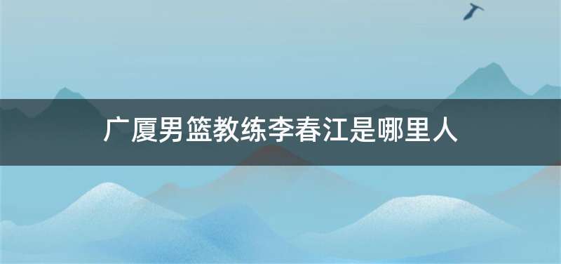 广厦男篮教练李春江是哪里人