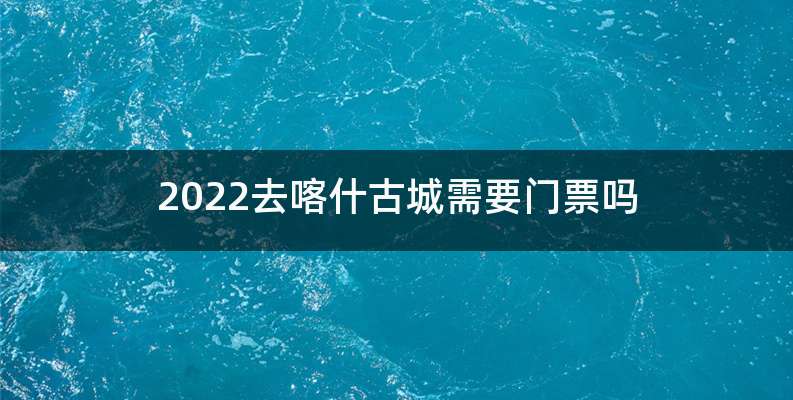 2022去喀什古城需要门票吗