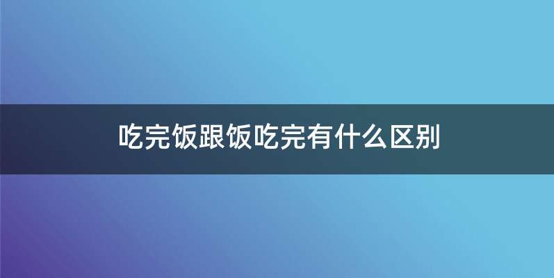 吃完饭跟饭吃完有什么区别