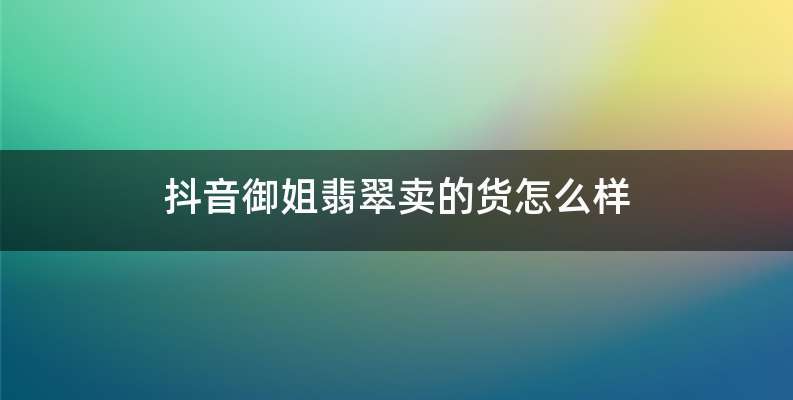 抖音御姐翡翠卖的货怎么样