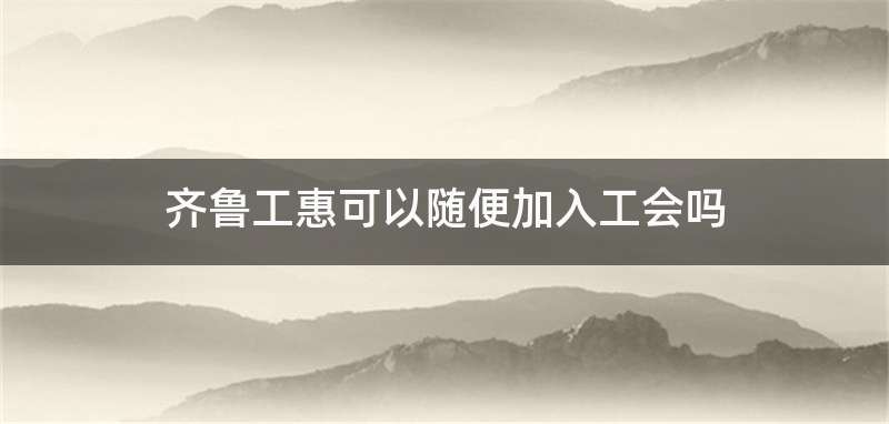 齐鲁工惠可以随便加入工会吗