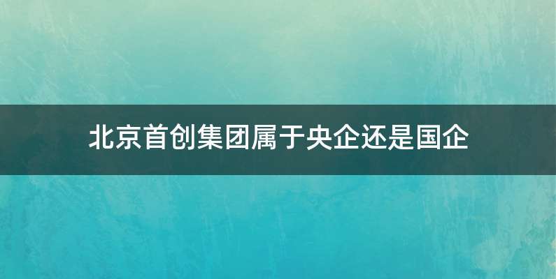 北京首创集团属于央企还是国企