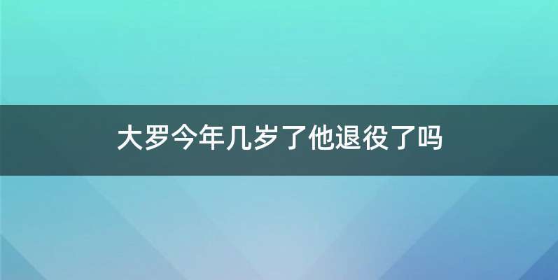 大罗今年几岁了他退役了吗