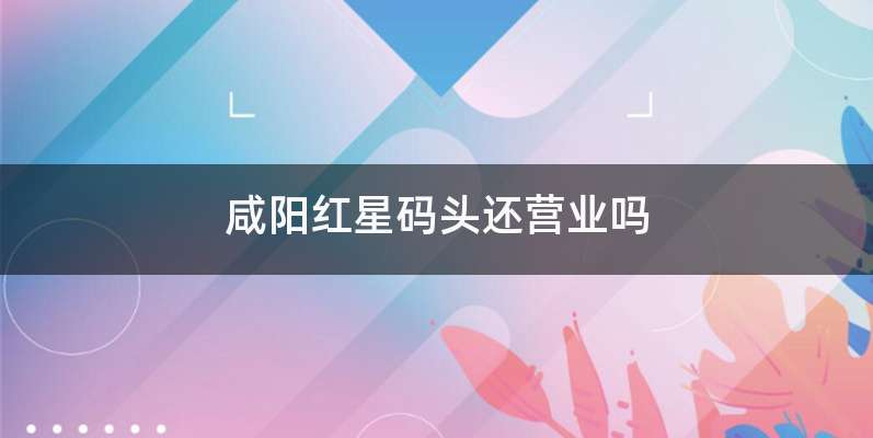 咸阳红星码头还营业吗