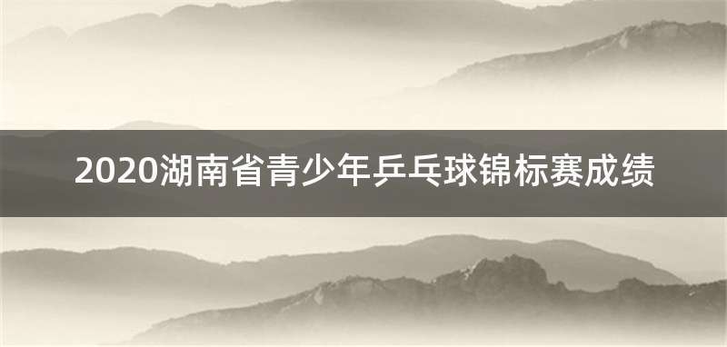 2020湖南省青少年乒乓球锦标赛成绩