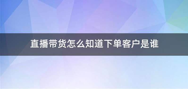 直播带货怎么知道下单客户是谁