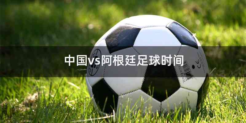 中国vs阿根廷足球时间