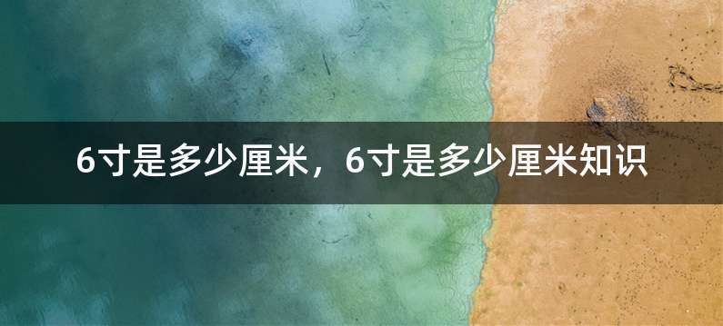 6寸是多少厘米，6寸是多少厘米知识