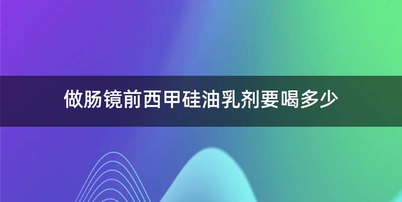 做肠镜前西甲硅油乳剂要喝多少