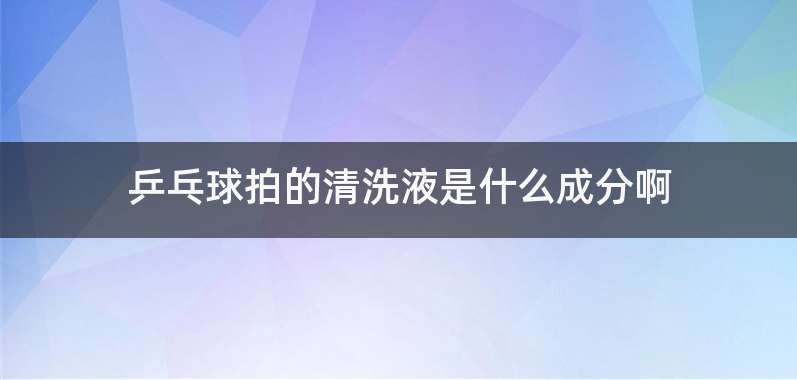 乒乓球拍的清洗液是什么成分啊