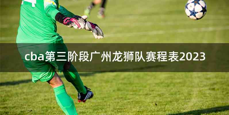 cba第三阶段广州龙狮队赛程表2023