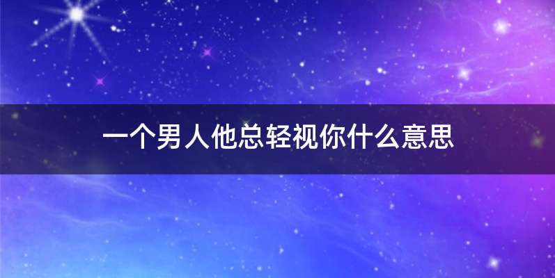 一个男人他总轻视你什么意思