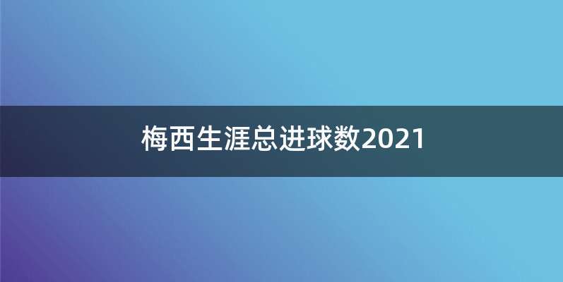 梅西生涯总进球数2021