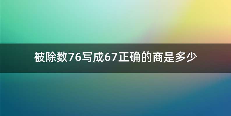 被除数76写成67正确的商是多少