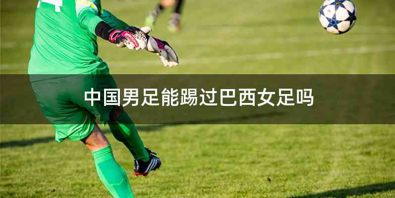 中国男足能踢过巴西女足吗