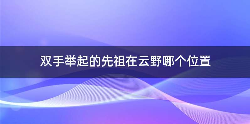 双手举起的先祖在云野哪个位置