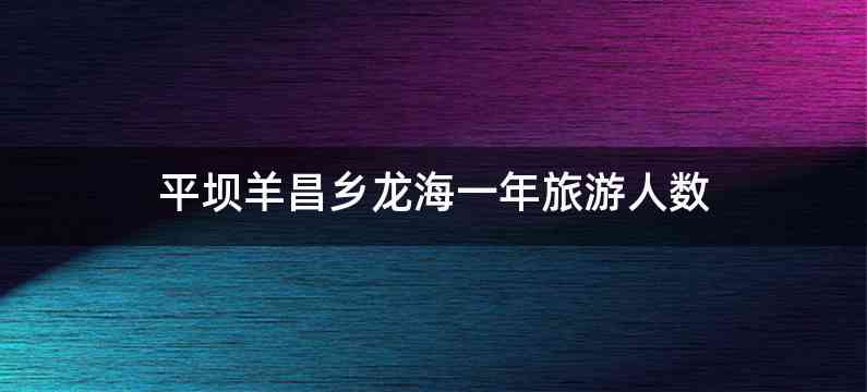 平坝羊昌乡龙海一年旅游人数