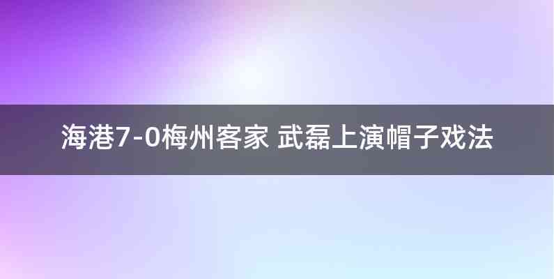 海港7-0梅州客家 武磊上演帽子戏法