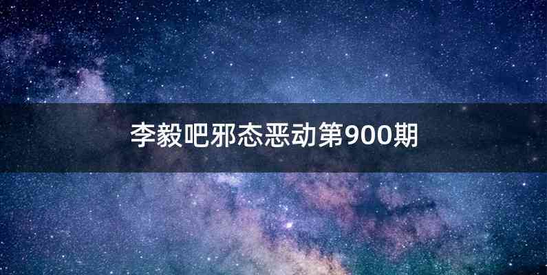 李毅吧邪态恶动第900期