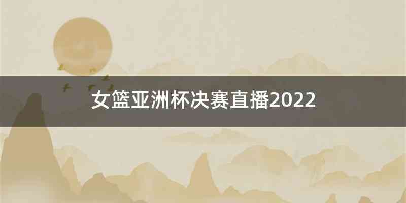 女篮亚洲杯决赛直播2022