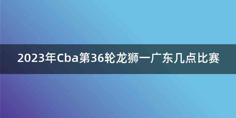 2023年Cba第36轮龙狮一广东几点比赛