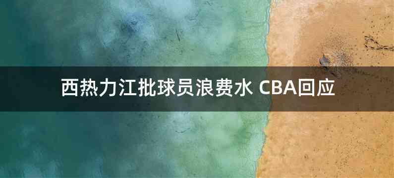 西热力江批球员浪费水 CBA回应