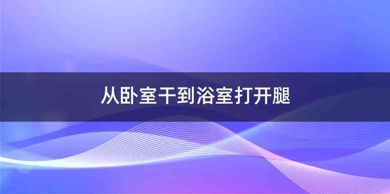 从卧室干到浴室打开腿