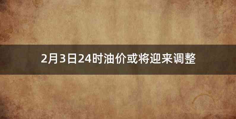 2月3日24时油价或将迎来调整