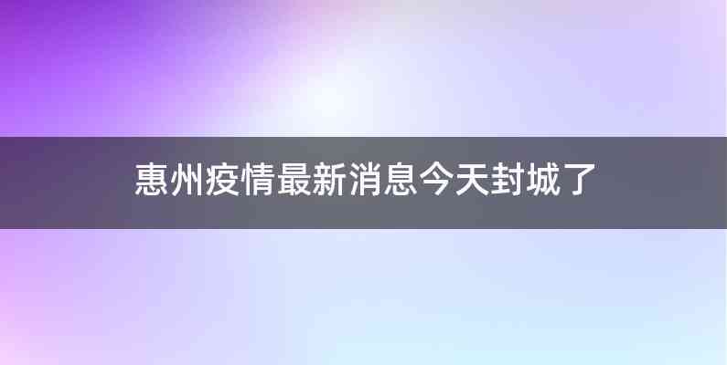 惠州疫情最新消息今天封城了