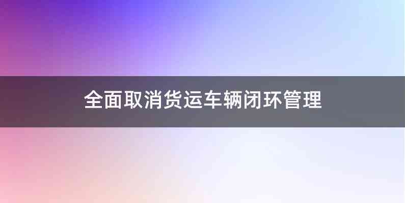 全面取消货运车辆闭环管理