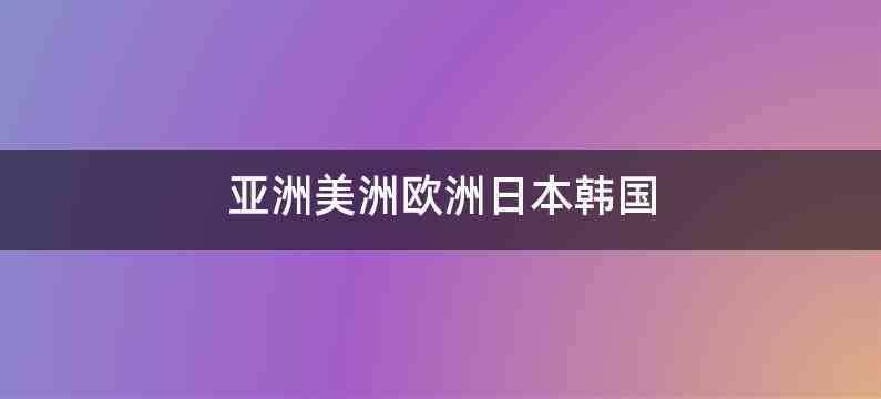 亚洲美洲欧洲日本韩国