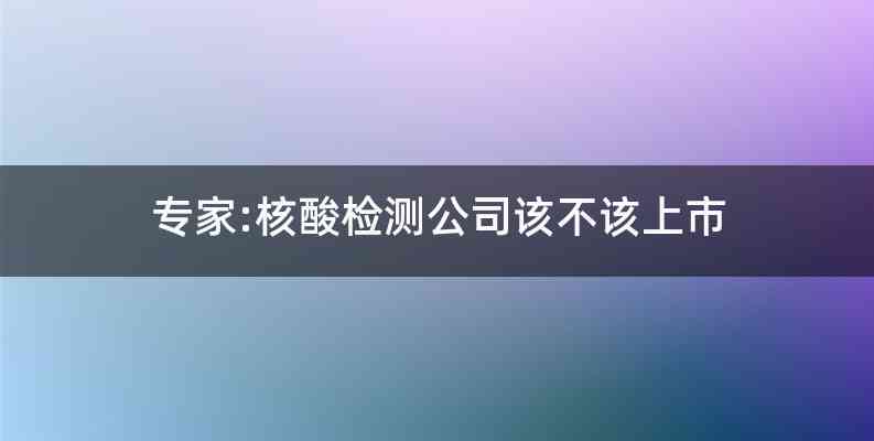 专家:核酸检测公司该不该上市